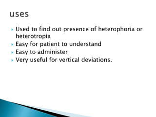  Used to find out presence of heterophoria or
heterotropia
 Easy for patient to understand
 Easy to administer
 Very useful for vertical deviations.
 