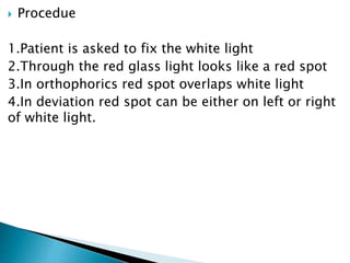  Procedue
1.Patient is asked to fix the white light
2.Through the red glass light looks like a red spot
3.In orthophorics red spot overlaps white light
4.In deviation red spot can be either on left or right
of white light.
 