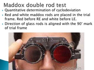  Quantitative determination of cyclodeviation
 Red and white maddox rods are placed in the trial
frame. Red before RE and white before LE.
 Direction of glass rods is aligned with the 90° mark
of trial frame
 