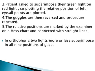3.Patient asked to superimpose their green light on
red light , so plotting the relative position of left
eye.all points are plotted.
4.The goggles are then reversed and procedure
repeated.
5.The relative positions are marked by the examiner
on a Hess chart and connected with straight lines.
 In orthophoria two lights more or less superimpose
in all nine positions of gaze.
 