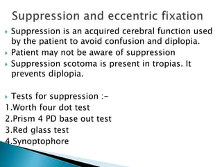  Suppression is an acquired cerebral function used
by the patient to avoid confusion and diplopia.
 Patient may not be aware of suppression
 Suppression scotoma is present in tropias. It
prevents diplopia.
 Tests for suppression :-
1.Worth four dot test
2.Prism 4 PD base out test
3.Red glass test
4.Synoptophore
 