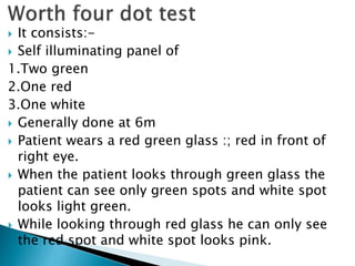  It consists:-
 Self illuminating panel of
1.Two green
2.One red
3.One white
 Generally done at 6m
 Patient wears a red green glass :; red in front of
right eye.
 When the patient looks through green glass the
patient can see only green spots and white spot
looks light green.
 While looking through red glass he can only see
the red spot and white spot looks pink.
 