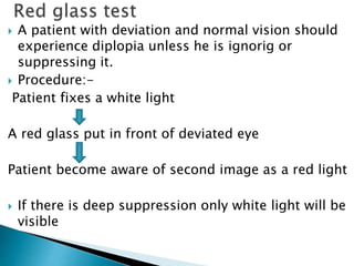  A patient with deviation and normal vision should
experience diplopia unless he is ignorig or
suppressing it.
 Procedure:-
Patient fixes a white light
A red glass put in front of deviated eye
Patient become aware of second image as a red light
 If there is deep suppression only white light will be
visible
 