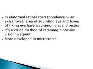  In abnormal retinal correspondence :- an
extra foveal area of squinting eye and fovea
of fixing eye have a common visual direction.
 It’s a crude method of retaining binocular
vision in squint.
 More developed in microtropia
 