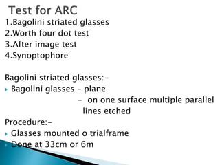 1.Bagolini striated glasses
2.Worth four dot test
3.After image test
4.Synoptophore
Bagolini striated glasses:-
 Bagolini glasses – plane
- on one surface multiple parallel
lines etched
Procedure:-
 Glasses mounted o trialframe
 Done at 33cm or 6m
 