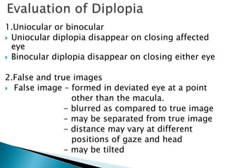 1.Uniocular or binocular
 Uniocular diplopia disappear on closing affected
eye
 Binocular diplopia disappear on closing either eye
2.False and true images
 False image – formed in deviated eye at a point
other than the macula.
- blurred as compared to true image
- may be separated from true image
- distance may vary at different
positions of gaze and head
- may be tilted
-
 