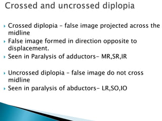  Crossed diplopia – false image projected across the
midline
 False image formed in direction opposite to
displacement.
 Seen in Paralysis of adductors- MR,SR,IR
 Uncrossed diplopia – false image do not cross
midline
 Seen in paralysis of abductors- LR,SO,IO
 