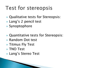  Qualitative tests for Stereopsis:
 Lang’s 2 pencil test
 Synoptophore
 Quantitative tests for Stereopsis:
 Random Dot test
 Titmus Fly Test
 TNO Test
 Lang’s Stereo Test
 