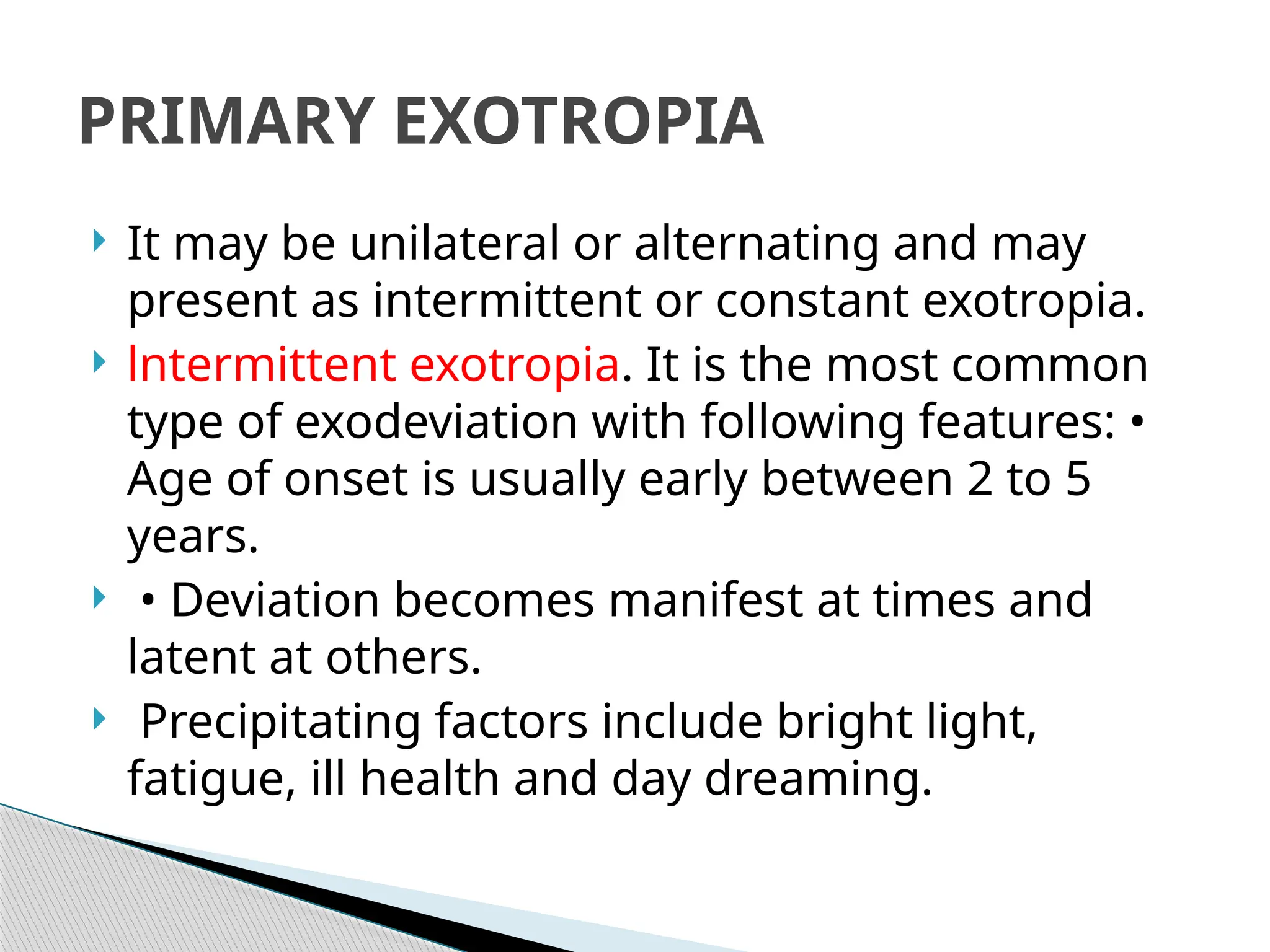 It may be unilateral or alternating and may
present as intermittent or constant exotropia.
 lntermittent exotropia. It is the most common
type of exodeviation with following features: •
Age of onset is usually early between 2 to 5
years.
 • Deviation becomes manifest at times and
latent at others.
 Precipitating factors include bright light,
fatigue, ill health and day dreaming.
PRIMARY EXOTROPIA
 