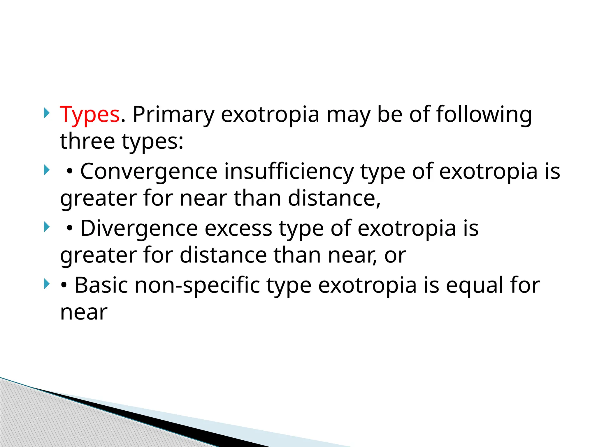  Types. Primary exotropia may be of following
three types:
 • Convergence insufficiency type of exotropia is
greater for near than distance,
 • Divergence excess type of exotropia is
greater for distance than near, or
 • Basic non-specific type exotropia is equal for
near
 