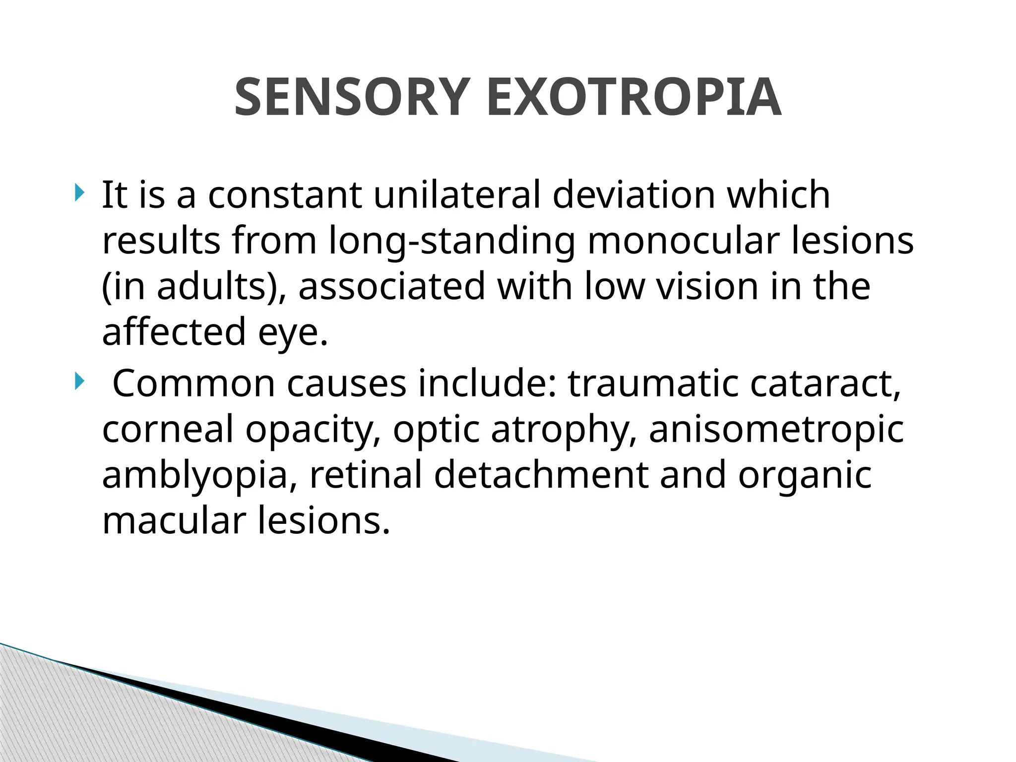  It is a constant unilateral deviation which
results from long-standing monocular lesions
(in adults), associated with low vision in the
affected eye.
 Common causes include: traumatic cataract,
corneal opacity, optic atrophy, anisometropic
amblyopia, retinal detachment and organic
macular lesions.
SENSORY EXOTROPIA
 
