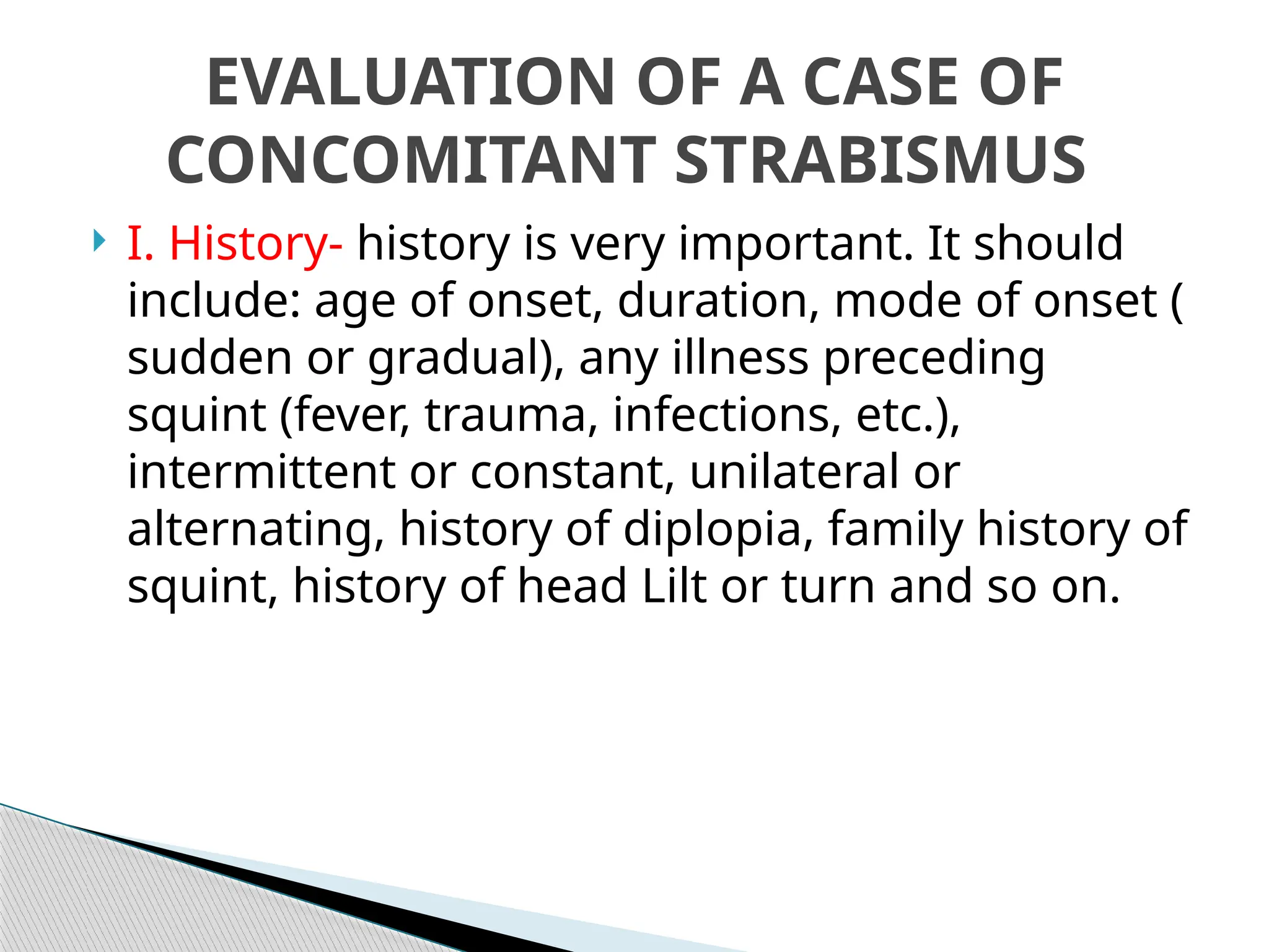  I. History- history is very important. It should
include: age of onset, duration, mode of onset (
sudden or gradual), any illness preceding
squint (fever, trauma, infections, etc.),
intermittent or constant, unilateral or
alternating, history of diplopia, family history of
squint, history of head Lilt or turn and so on.
EVALUATION OF A CASE OF
CONCOMITANT STRABISMUS
 