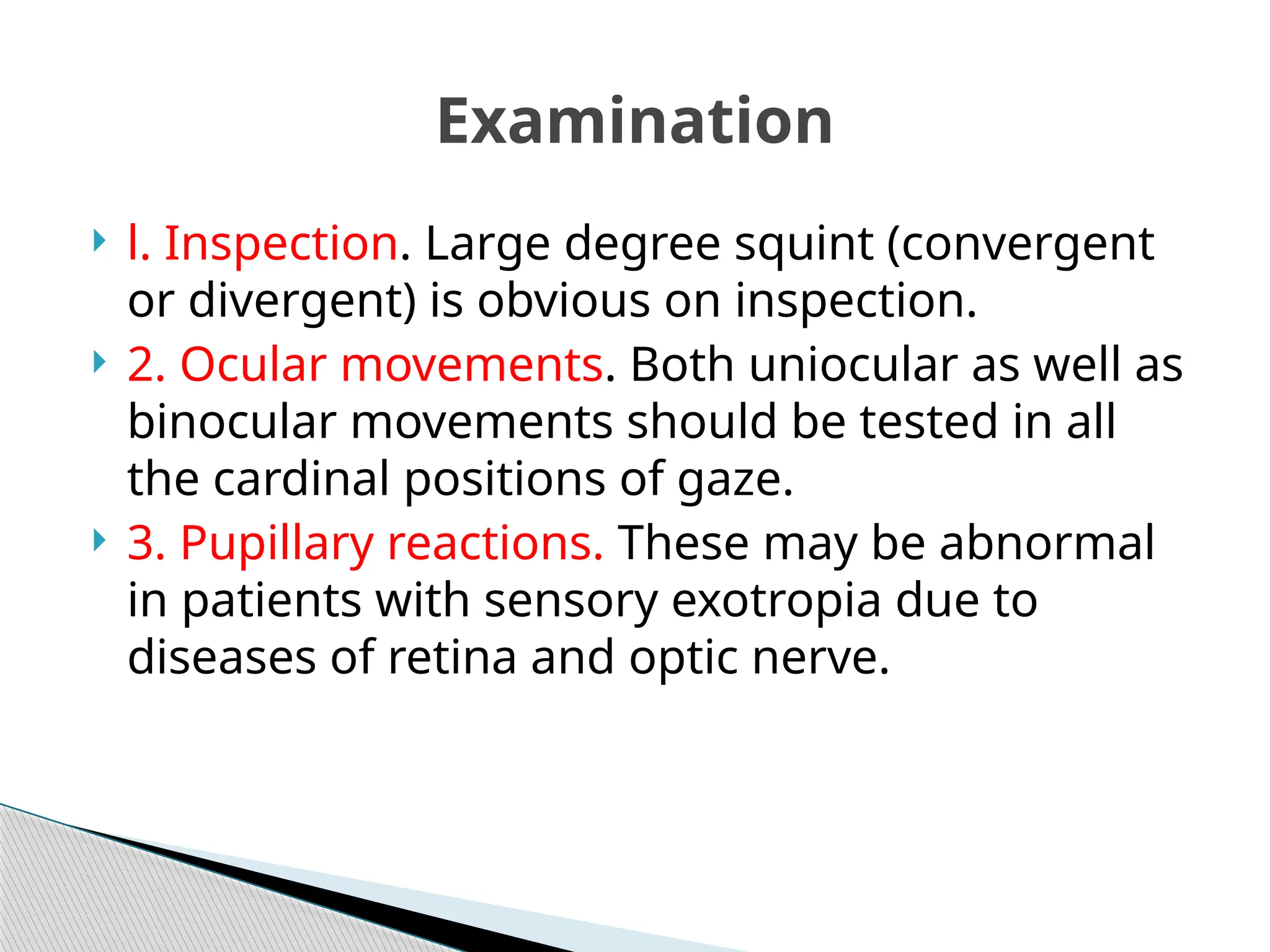  l. Inspection. Large degree squint (convergent
or divergent) is obvious on inspection.
 2. Ocular movements. Both uniocular as well as
binocular movements should be tested in all
the cardinal positions of gaze.
 3. Pupillary reactions. These may be abnormal
in patients with sensory exotropia due to
diseases of retina and optic nerve.
Examination
 