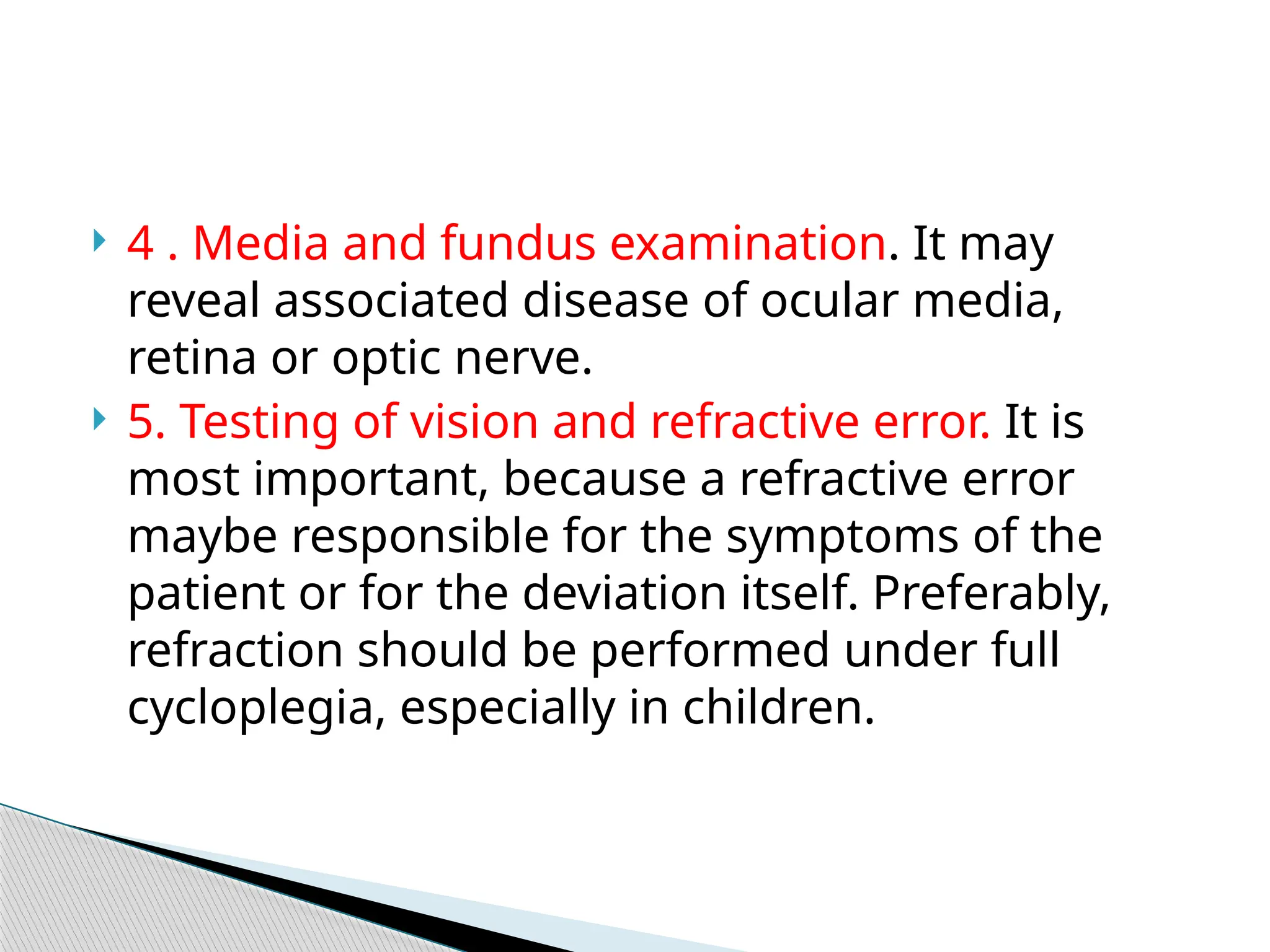  4 . Media and fundus examination. It may
reveal associated disease of ocular media,
retina or optic nerve.
 5. Testing of vision and refractive error. It is
most important, because a refractive error
maybe responsible for the symptoms of the
patient or for the deviation itself. Preferably,
refraction should be performed under full
cycloplegia, especially in children.
 
