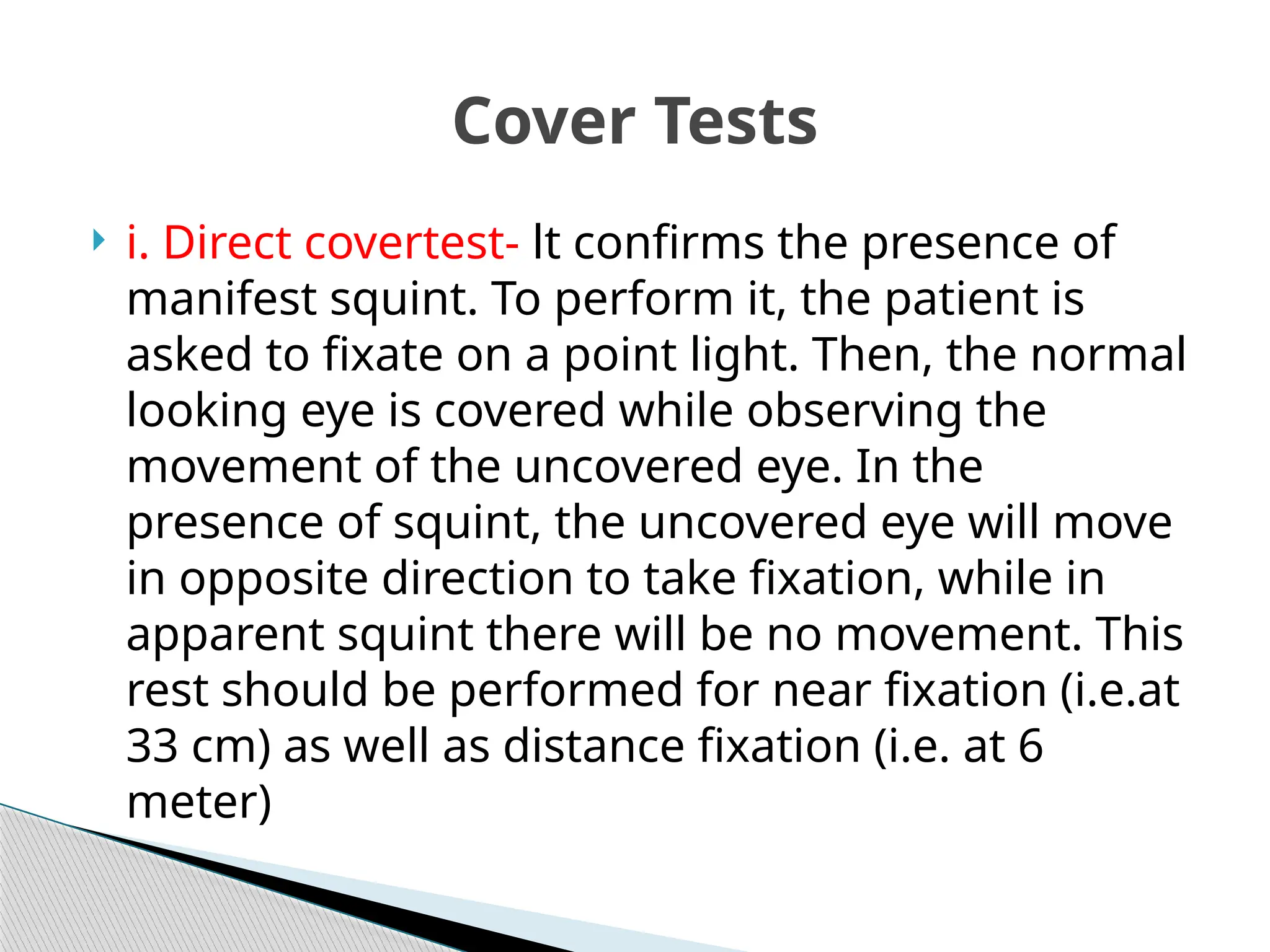  i. Direct covertest- lt confirms the presence of
manifest squint. To perform it, the patient is
asked to fixate on a point light. Then, the normal
looking eye is covered while observing the
movement of the uncovered eye. In the
presence of squint, the uncovered eye will move
in opposite direction to take fixation, while in
apparent squint there will be no movement. This
rest should be performed for near fixation (i.e.at
33 cm) as well as distance fixation (i.e. at 6
meter)
Cover Tests
 