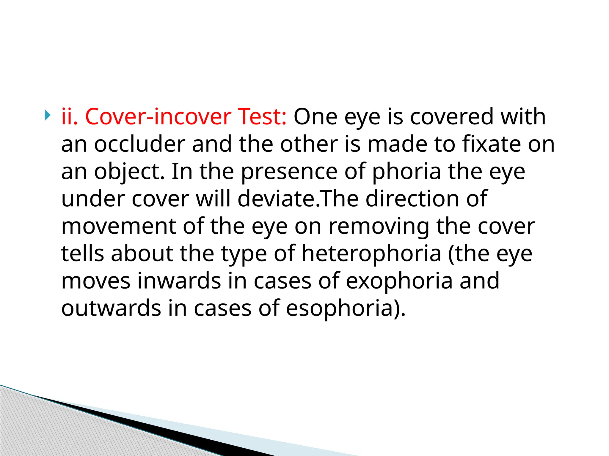  ii. Cover-incover Test: One eye is covered with
an occluder and the other is made to fixate on
an object. In the presence of phoria the eye
under cover will deviate.The direction of
movement of the eye on removing the cover
tells about the type of heterophoria (the eye
moves inwards in cases of exophoria and
outwards in cases of esophoria).
 