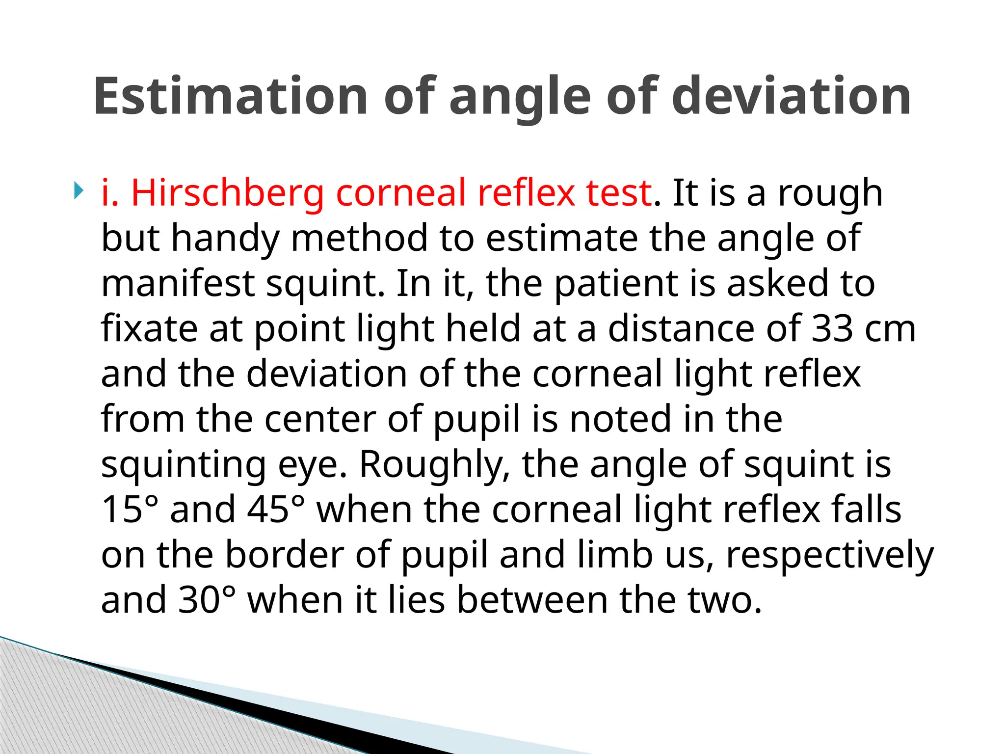  i. Hirschberg corneal reflex test. It is a rough
but handy method to estimate the angle of
manifest squint. In it, the patient is asked to
fixate at point light held at a distance of 33 cm
and the deviation of the corneal light reflex
from the center of pupil is noted in the
squinting eye. Roughly, the angle of squint is
15° and 45° when the corneal light reflex falls
on the border of pupil and limb us, respectively
and 30° when it lies between the two.
Estimation of angle of deviation
 