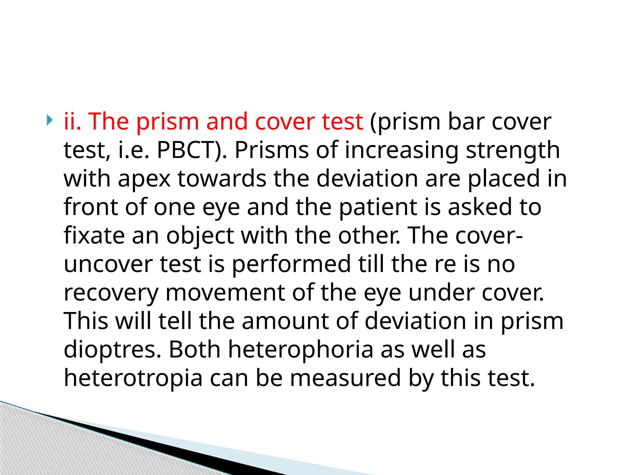  ii. The prism and cover test (prism bar cover
test, i.e. PBCT). Prisms of increasing strength
with apex towards the deviation are placed in
front of one eye and the patient is asked to
fixate an object with the other. The cover-
uncover test is performed till the re is no
recovery movement of the eye under cover.
This will tell the amount of deviation in prism
dioptres. Both heterophoria as well as
heterotropia can be measured by this test.
 