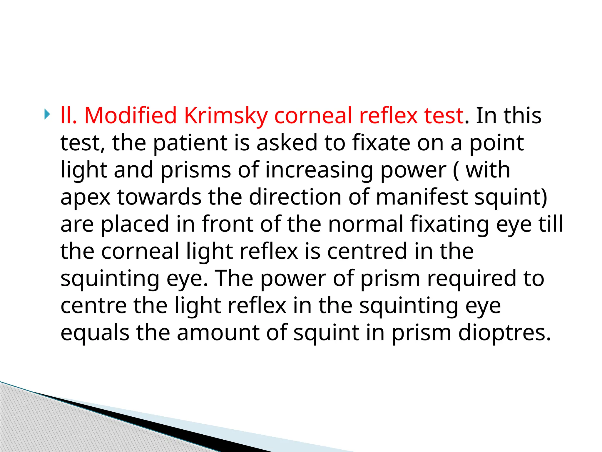  ll. Modified Krimsky corneal reflex test. In this
test, the patient is asked to fixate on a point
light and prisms of increasing power ( with
apex towards the direction of manifest squint)
are placed in front of the normal fixating eye till
the corneal light reflex is centred in the
squinting eye. The power of prism required to
centre the light reflex in the squinting eye
equals the amount of squint in prism dioptres.
 