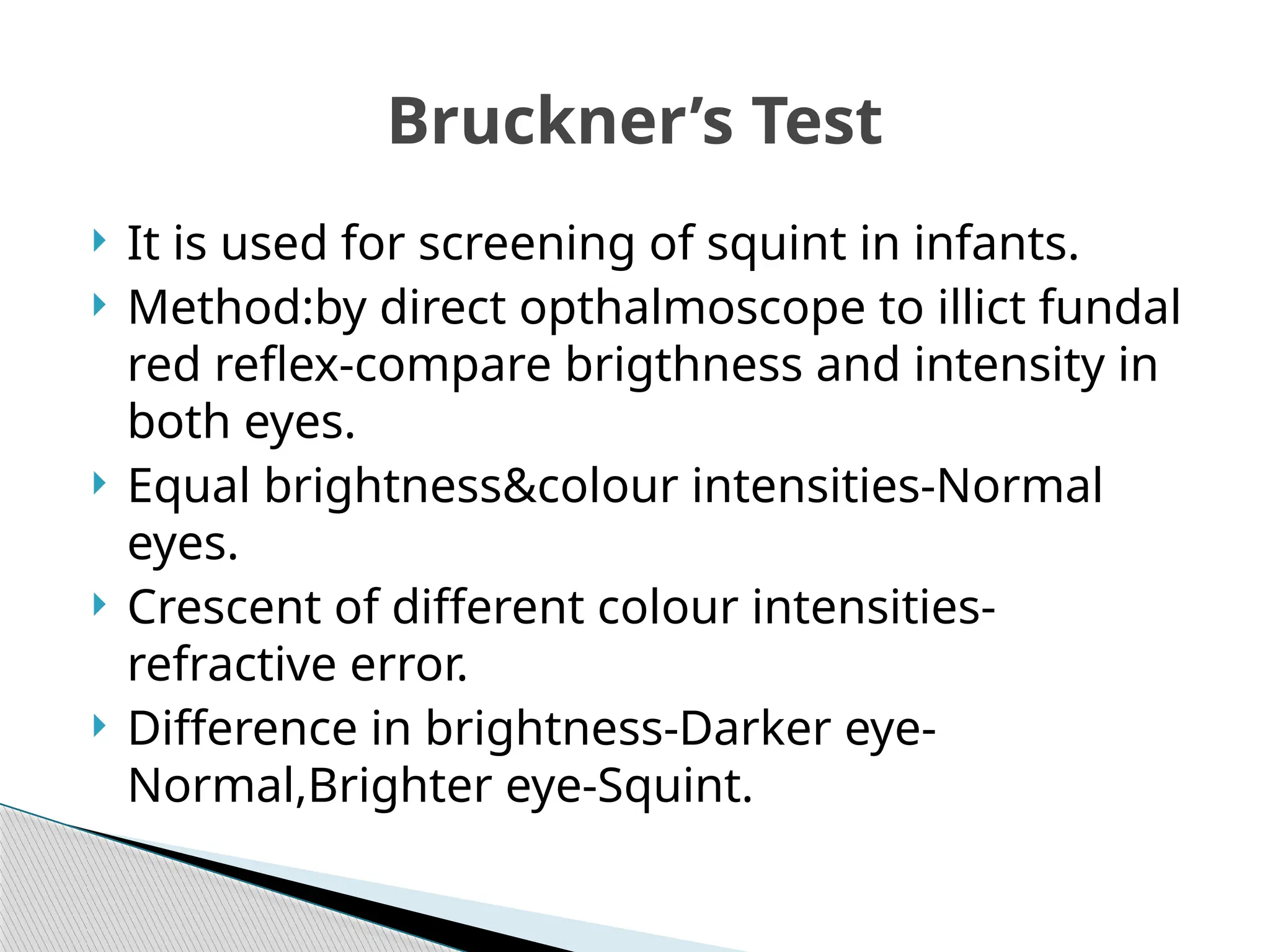  It is used for screening of squint in infants.
 Method:by direct opthalmoscope to illict fundal
red reflex-compare brigthness and intensity in
both eyes.
 Equal brightness&colour intensities-Normal
eyes.
 Crescent of different colour intensities-
refractive error.
 Difference in brightness-Darker eye-
Normal,Brighter eye-Squint.
Bruckner’s Test
 