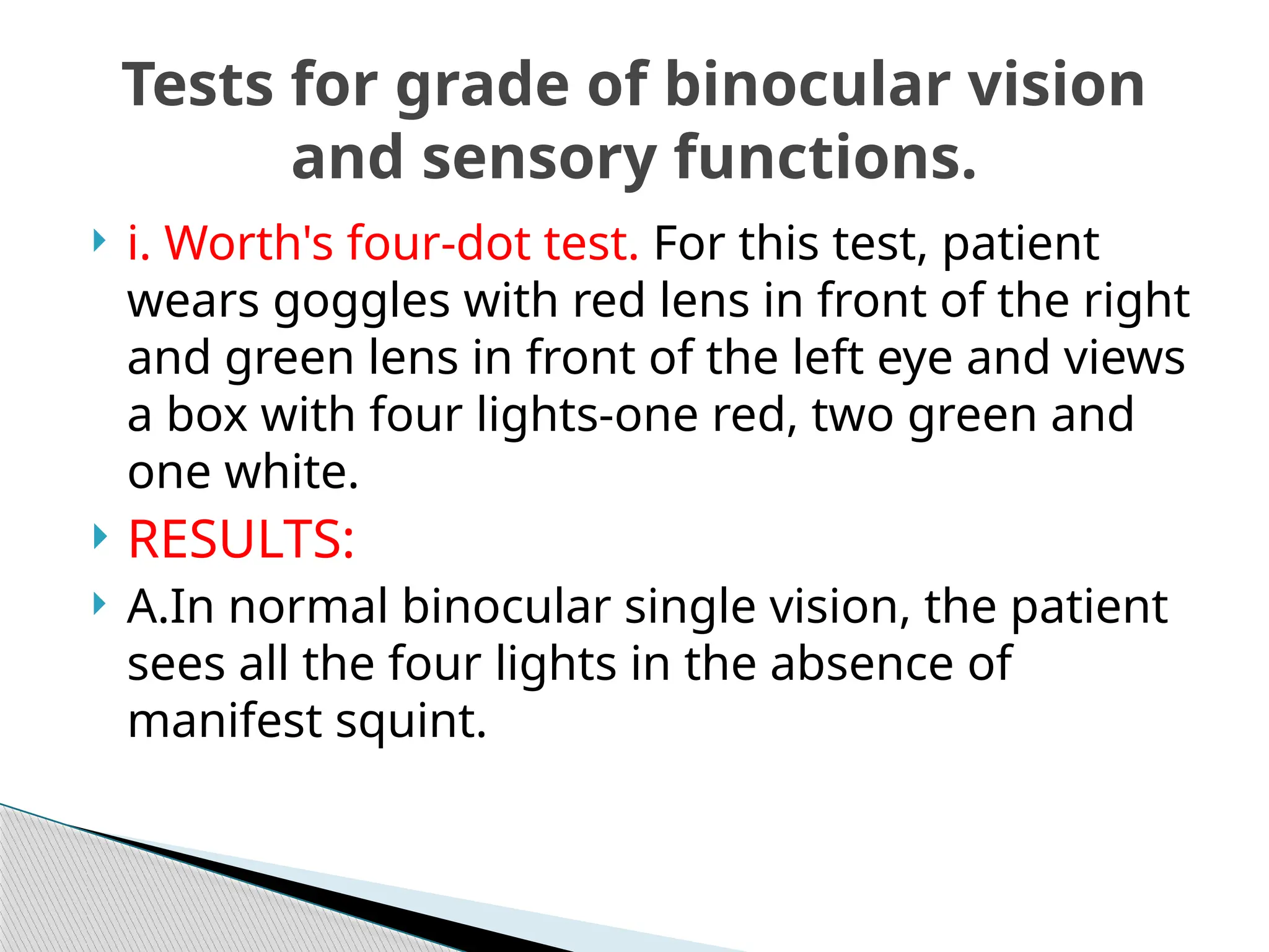  i. Worth's four-dot test. For this test, patient
wears goggles with red lens in front of the right
and green lens in front of the left eye and views
a box with four lights-one red, two green and
one white.
 RESULTS:
 A.In normal binocular single vision, the patient
sees all the four lights in the absence of
manifest squint.
Tests for grade of binocular vision
and sensory functions.
 