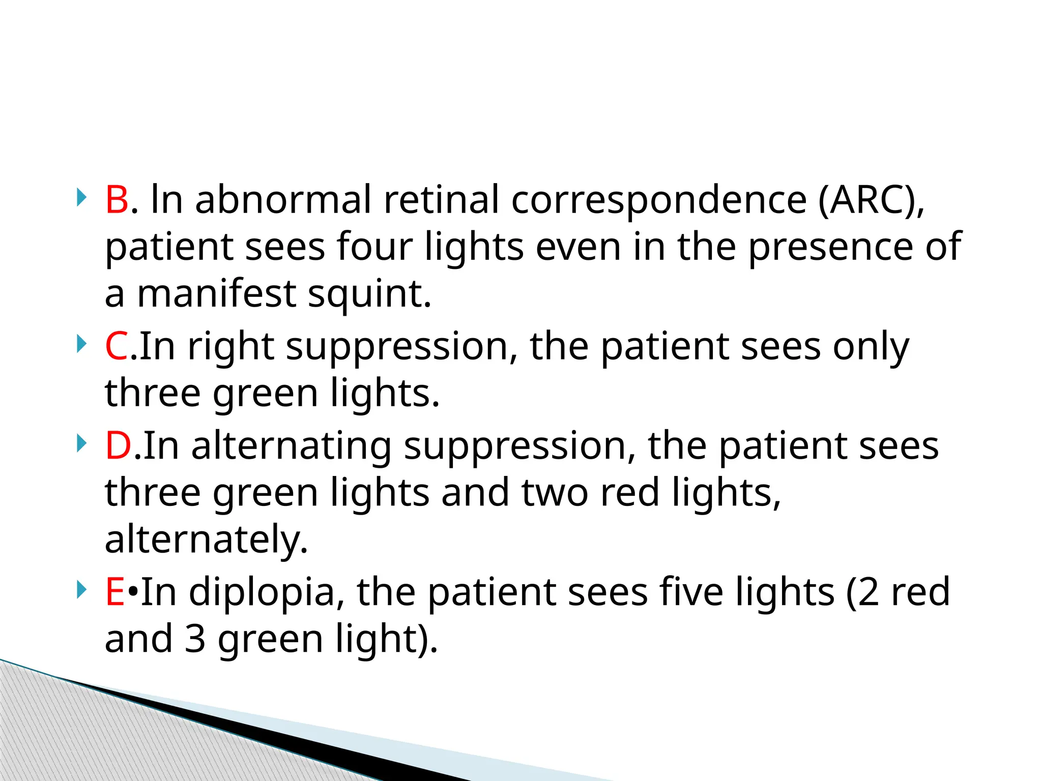  B. ln abnormal retinal correspondence (ARC),
patient sees four lights even in the presence of
a manifest squint.
 C.In right suppression, the patient sees only
three green lights.
 D.In alternating suppression, the patient sees
three green lights and two red lights,
alternately.
 E•In diplopia, the patient sees five lights (2 red
and 3 green light).
 
