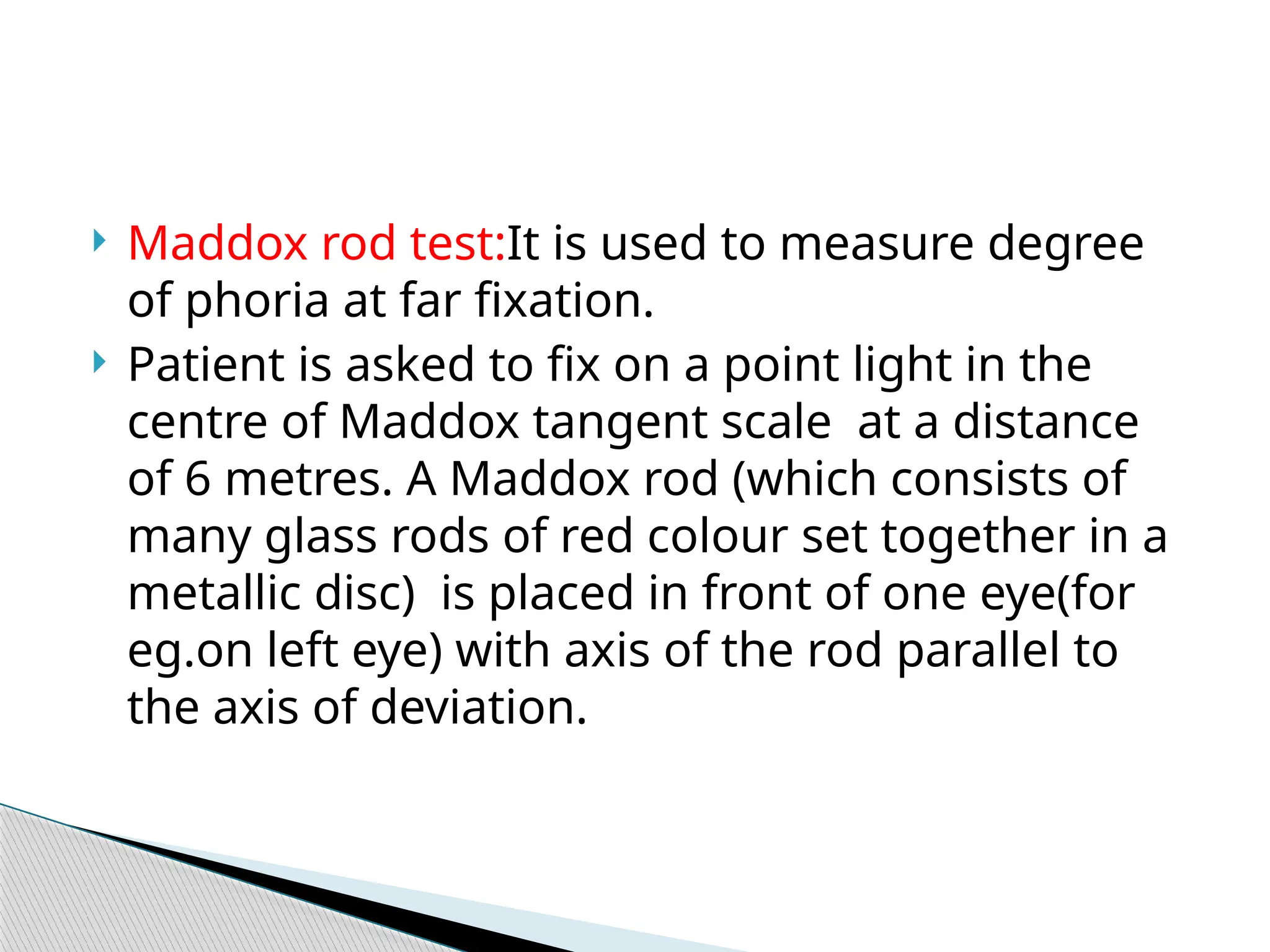  Maddox rod test:It is used to measure degree
of phoria at far fixation.
 Patient is asked to fix on a point light in the
centre of Maddox tangent scale at a distance
of 6 metres. A Maddox rod (which consists of
many glass rods of red colour set together in a
metallic disc) is placed in front of one eye(for
eg.on left eye) with axis of the rod parallel to
the axis of deviation.
 