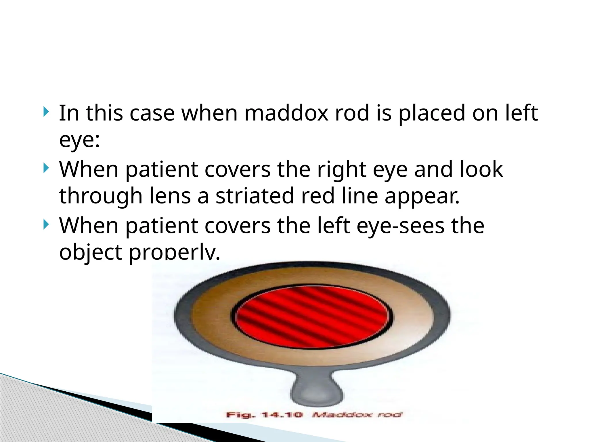  In this case when maddox rod is placed on left
eye:
 When patient covers the right eye and look
through lens a striated red line appear.
 When patient covers the left eye-sees the
object properly.
 
