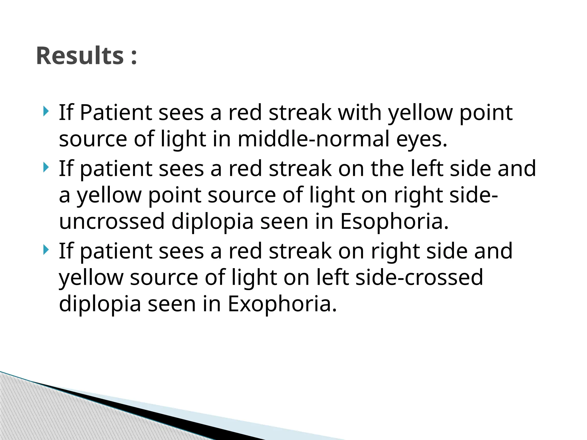 If Patient sees a red streak with yellow point
source of light in middle-normal eyes.
 If patient sees a red streak on the left side and
a yellow point source of light on right side-
uncrossed diplopia seen in Esophoria.
 If patient sees a red streak on right side and
yellow source of light on left side-crossed
diplopia seen in Exophoria.
Results :
 
