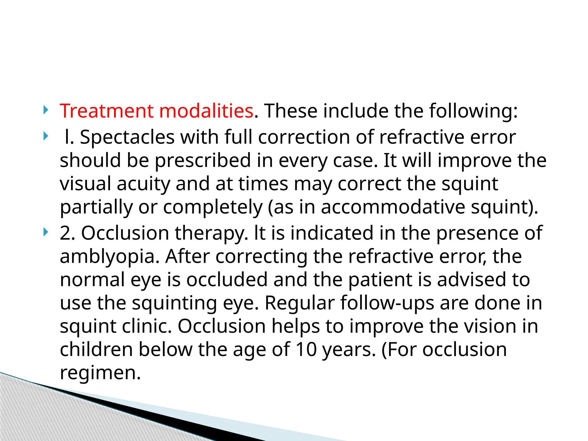  Treatment modalities. These include the following:
 l. Spectacles with full correction of refractive error
should be prescribed in every case. It will improve the
visual acuity and at times may correct the squint
partially or completely (as in accommodative squint).
 2. Occlusion therapy. lt is indicated in the presence of
amblyopia. After correcting the refractive error, the
normal eye is occluded and the patient is advised to
use the squinting eye. Regular follow-ups are done in
squint clinic. Occlusion helps to improve the vision in
children below the age of 10 years. (For occlusion
regimen.
 