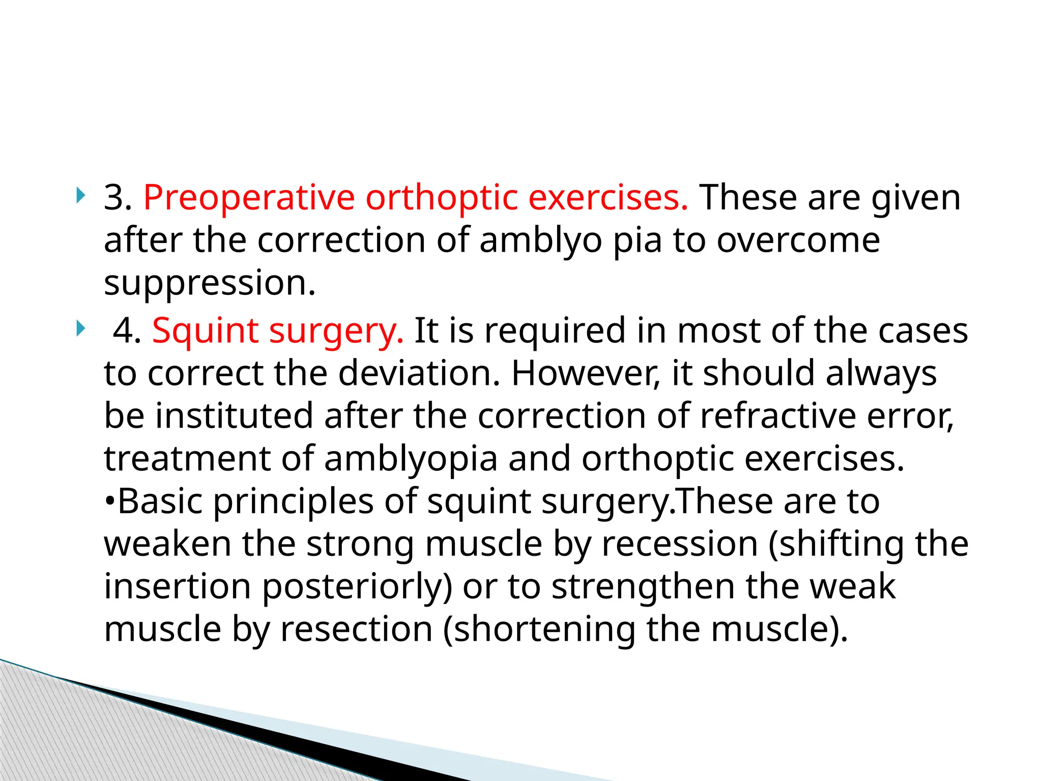  3. Preoperative orthoptic exercises. These are given
after the correction of amblyo pia to overcome
suppression.
 4. Squint surgery. It is required in most of the cases
to correct the deviation. However, it should always
be instituted after the correction of refractive error,
treatment of amblyopia and orthoptic exercises.
•Basic principles of squint surgery.These are to
weaken the strong muscle by recession (shifting the
insertion posteriorly) or to strengthen the weak
muscle by resection (shortening the muscle).
 