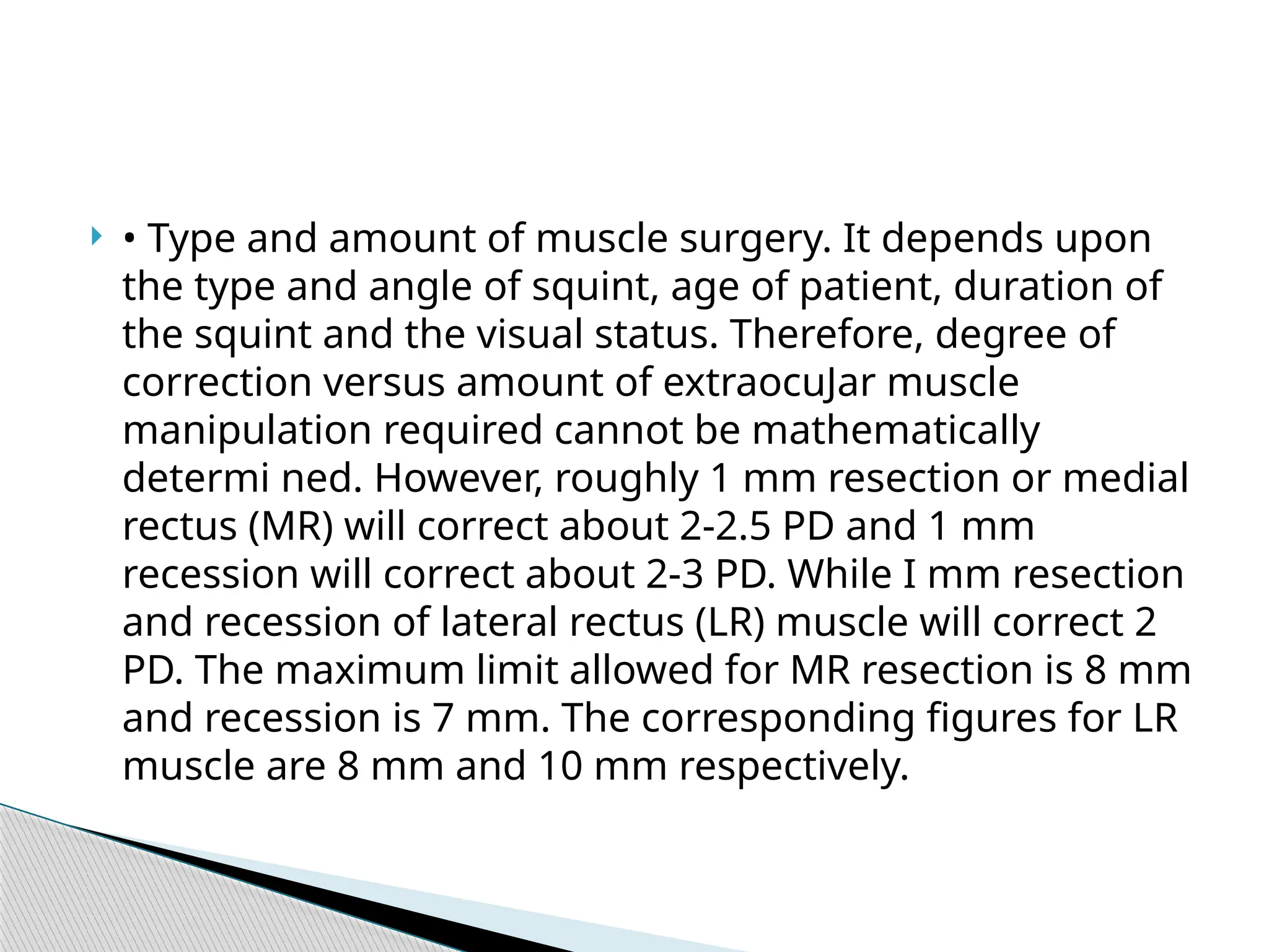  • Type and amount of muscle surgery. It depends upon
the type and angle of squint, age of patient, duration of
the squint and the visual status. Therefore, degree of
correction versus amount of extraocuJar muscle
manipulation required cannot be mathematically
determi ned. However, roughly 1 mm resection or medial
rectus (MR) will correct about 2-2.5 PD and 1 mm
recession will correct about 2-3 PD. While I mm resection
and recession of lateral rectus (LR) muscle will correct 2
PD. The maximum limit allowed for MR resection is 8 mm
and recession is 7 mm. The corresponding figures for LR
muscle are 8 mm and 10 mm respectively.
 