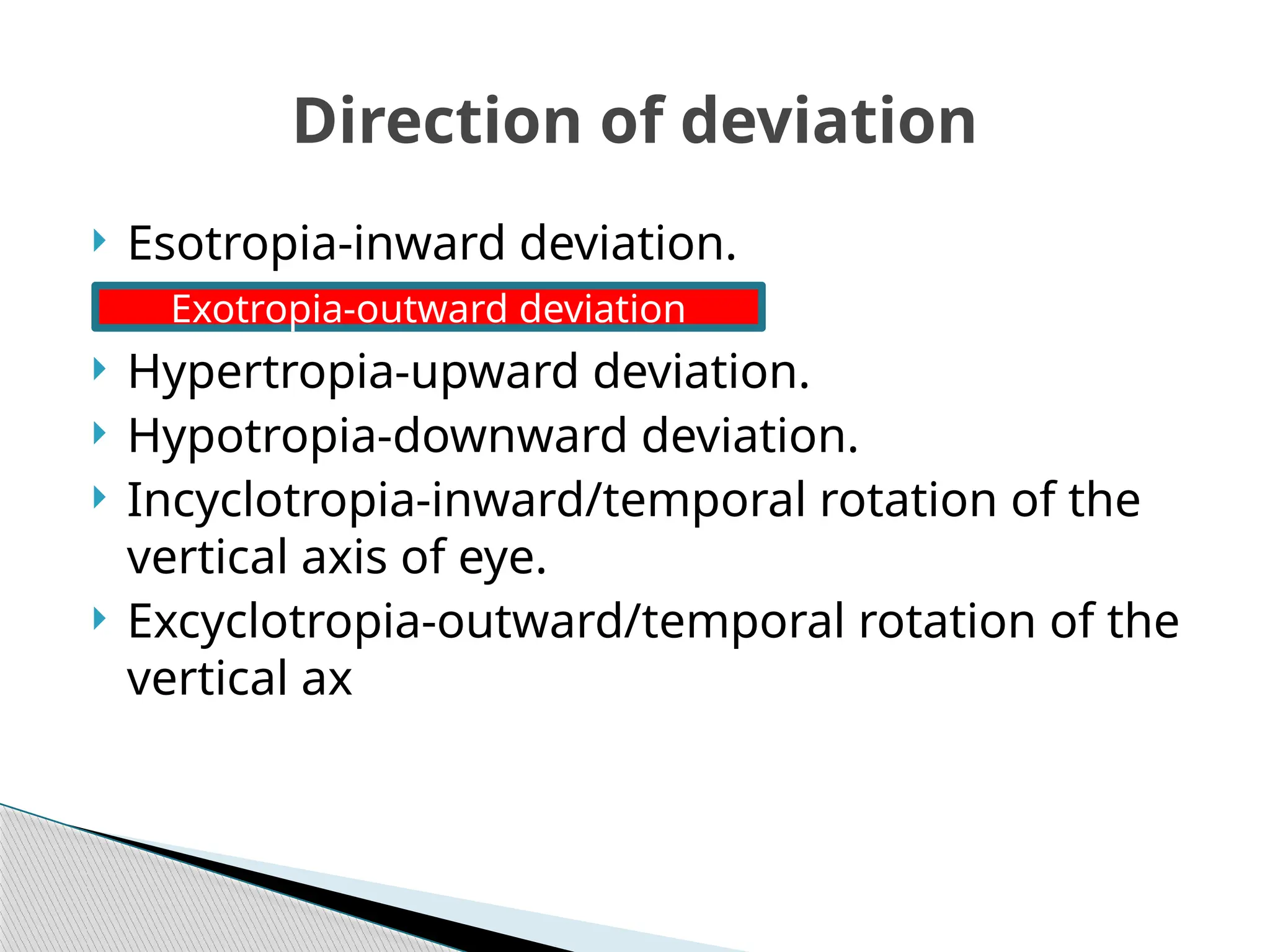  Esotropia-inward deviation.
 Hypertropia-upward deviation.
 Hypotropia-downward deviation.
 Incyclotropia-inward/temporal rotation of the
vertical axis of eye.
 Excyclotropia-outward/temporal rotation of the
vertical ax
Direction of deviation
Exotropia-outward deviation
 