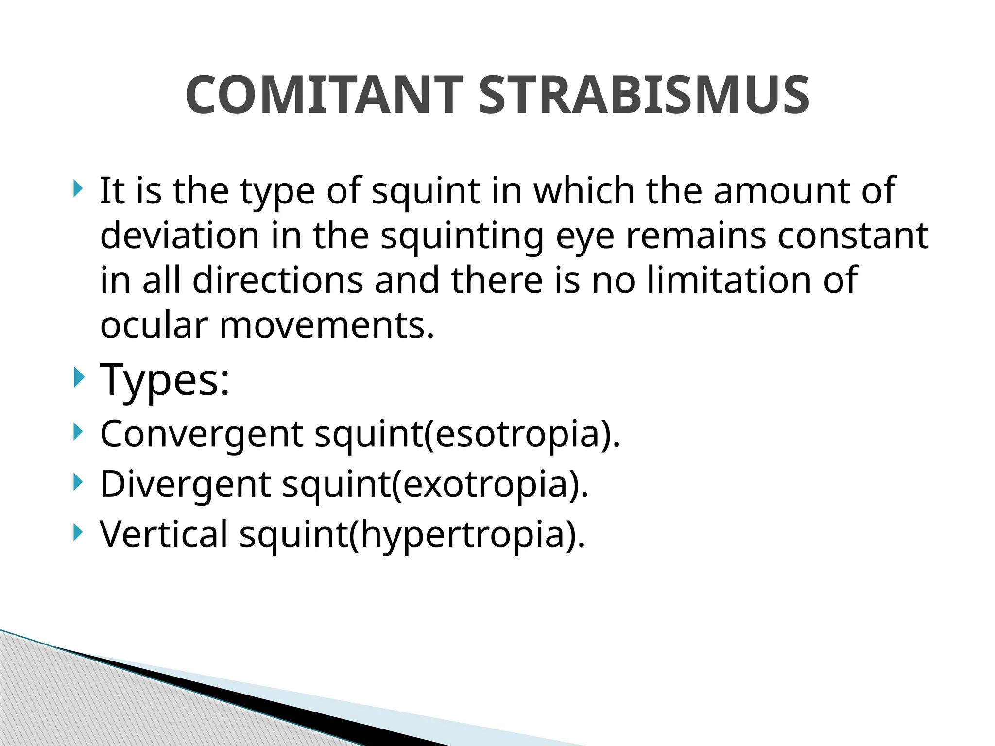  It is the type of squint in which the amount of
deviation in the squinting eye remains constant
in all directions and there is no limitation of
ocular movements.
 Types:
 Convergent squint(esotropia).
 Divergent squint(exotropia).
 Vertical squint(hypertropia).
COMITANT STRABISMUS
 
