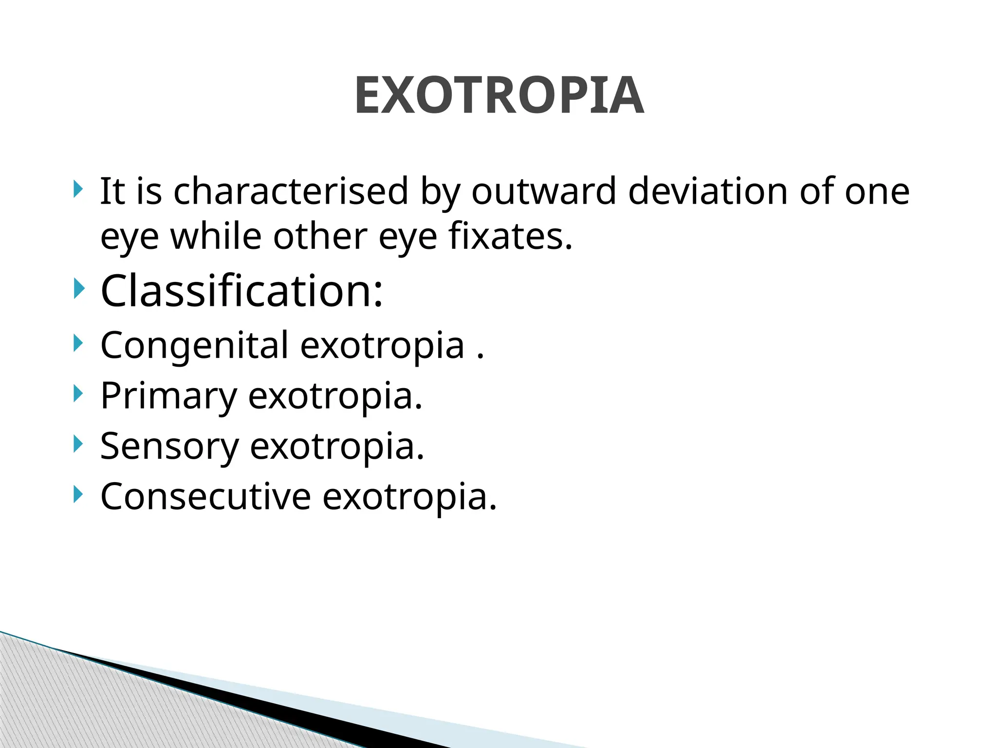  It is characterised by outward deviation of one
eye while other eye fixates.
 Classification:
 Congenital exotropia .
 Primary exotropia.
 Sensory exotropia.
 Consecutive exotropia.
EXOTROPIA
 