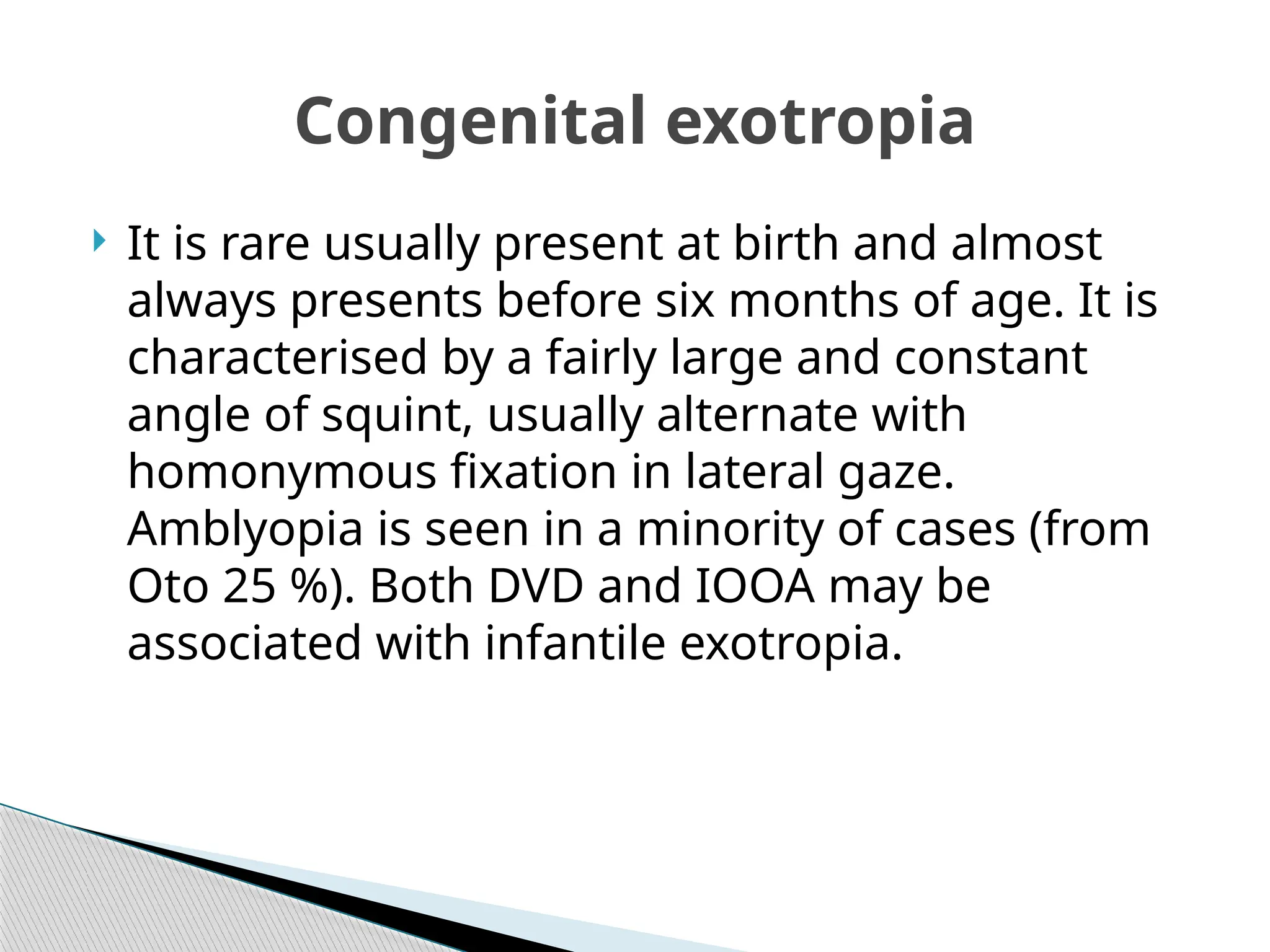  It is rare usually present at birth and almost
always presents before six months of age. It is
characterised by a fairly large and constant
angle of squint, usually alternate with
homonymous fixation in lateral gaze.
Amblyopia is seen in a minority of cases (from
Oto 25 %). Both DVD and IOOA may be
associated with infantile exotropia.
Congenital exotropia
 