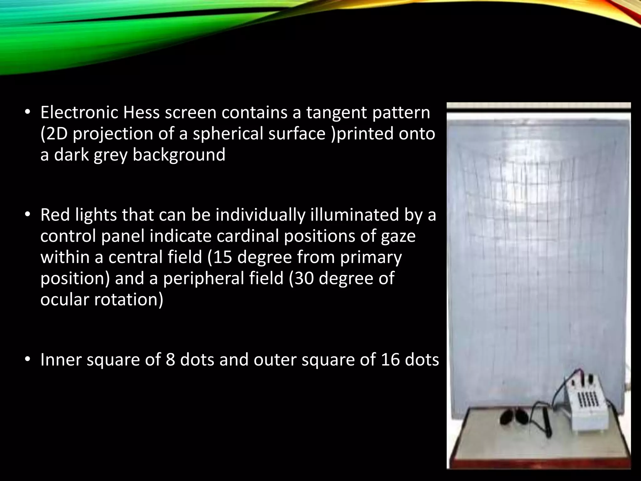 • Electronic Hess screen contains a tangent pattern
(2D projection of a spherical surface )printed onto
a dark grey background
• Red lights that can be individually illuminated by a
control panel indicate cardinal positions of gaze
within a central field (15 degree from primary
position) and a peripheral field (30 degree of
ocular rotation)
• Inner square of 8 dots and outer square of 16 dots
 