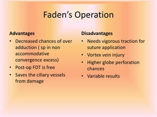 Faden’s Operation
Advantages
• Decreased chances of over
adduction ( sp in non
accommodative
convergence excess)
• Post-op FDT is free
• Saves the ciliary vessels
from damage
Disadvantages
• Needs vigorous traction for
suture application
• Vortex vein injury
• Higher globe perforation
chances
• Variable results
 