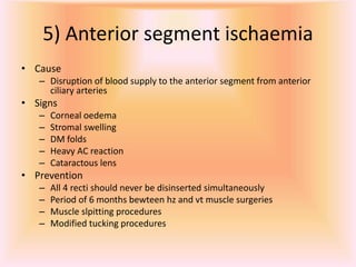 5) Anterior segment ischaemia
• Cause
– Disruption of blood supply to the anterior segment from anterior
ciliary arteries
• Signs
– Corneal oedema
– Stromal swelling
– DM folds
– Heavy AC reaction
– Cataractous lens
• Prevention
– All 4 recti should never be disinserted simultaneously
– Period of 6 months bewteen hz and vt muscle surgeries
– Muscle slpitting procedures
– Modified tucking procedures
 