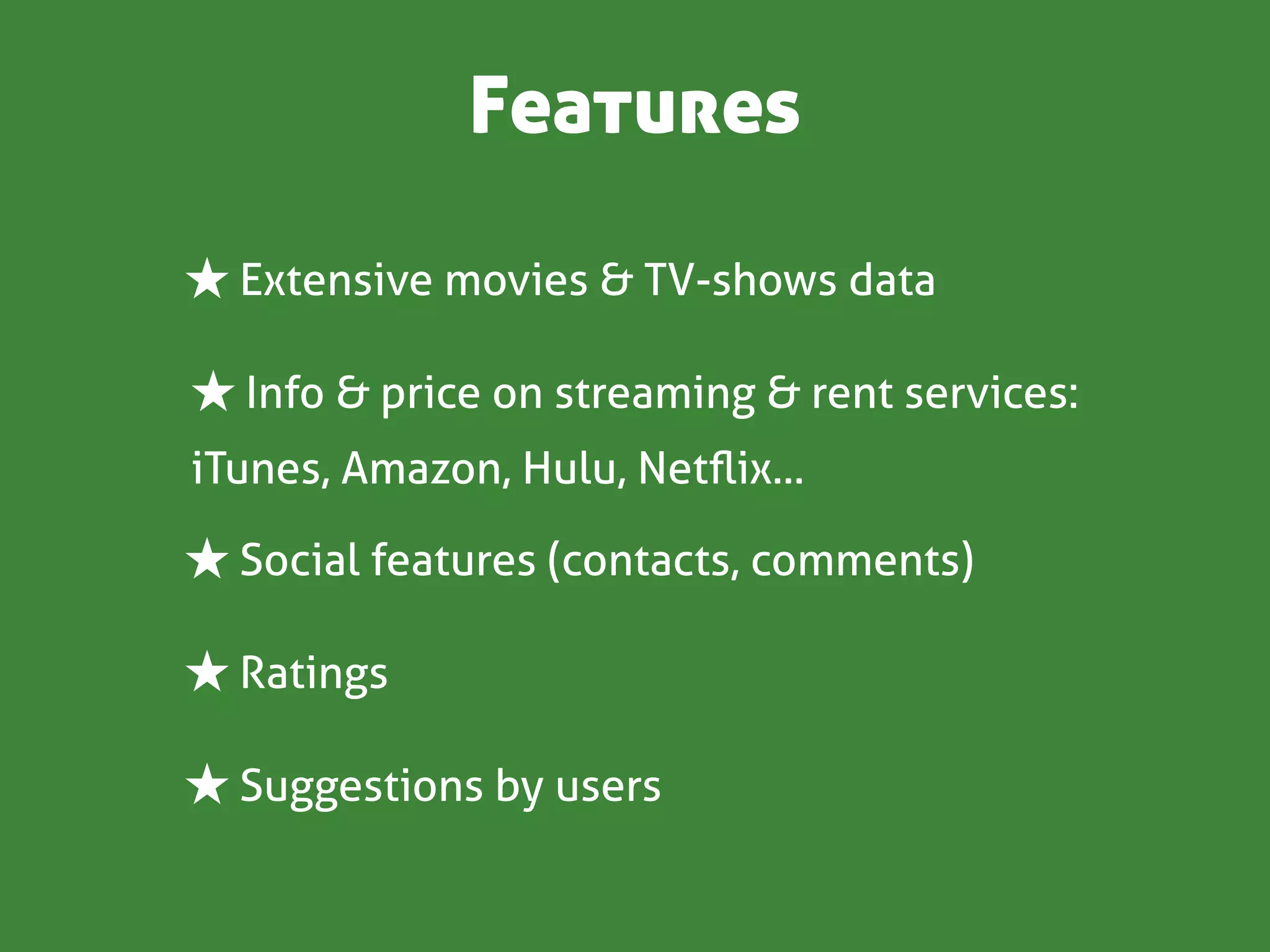 Features

★ Extensive movies & TV-shows data

★ Info & price on streaming & rent services:
iTunes, Amazon, Hulu, Netﬂix...

★ Social features (contacts, comments)

★ Ratings

★ Suggestions by users
 