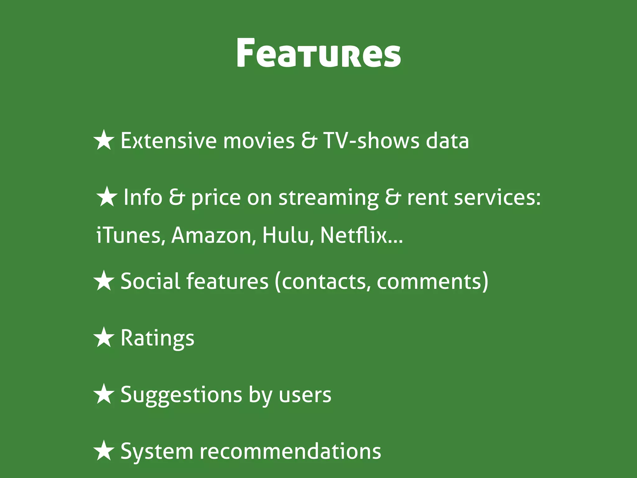 Features

★ Extensive movies & TV-shows data

★ Info & price on streaming & rent services:
iTunes, Amazon, Hulu, Netﬂix...

★ Social features (contacts, comments)

★ Ratings

★ Suggestions by users

★ System recommendations
 