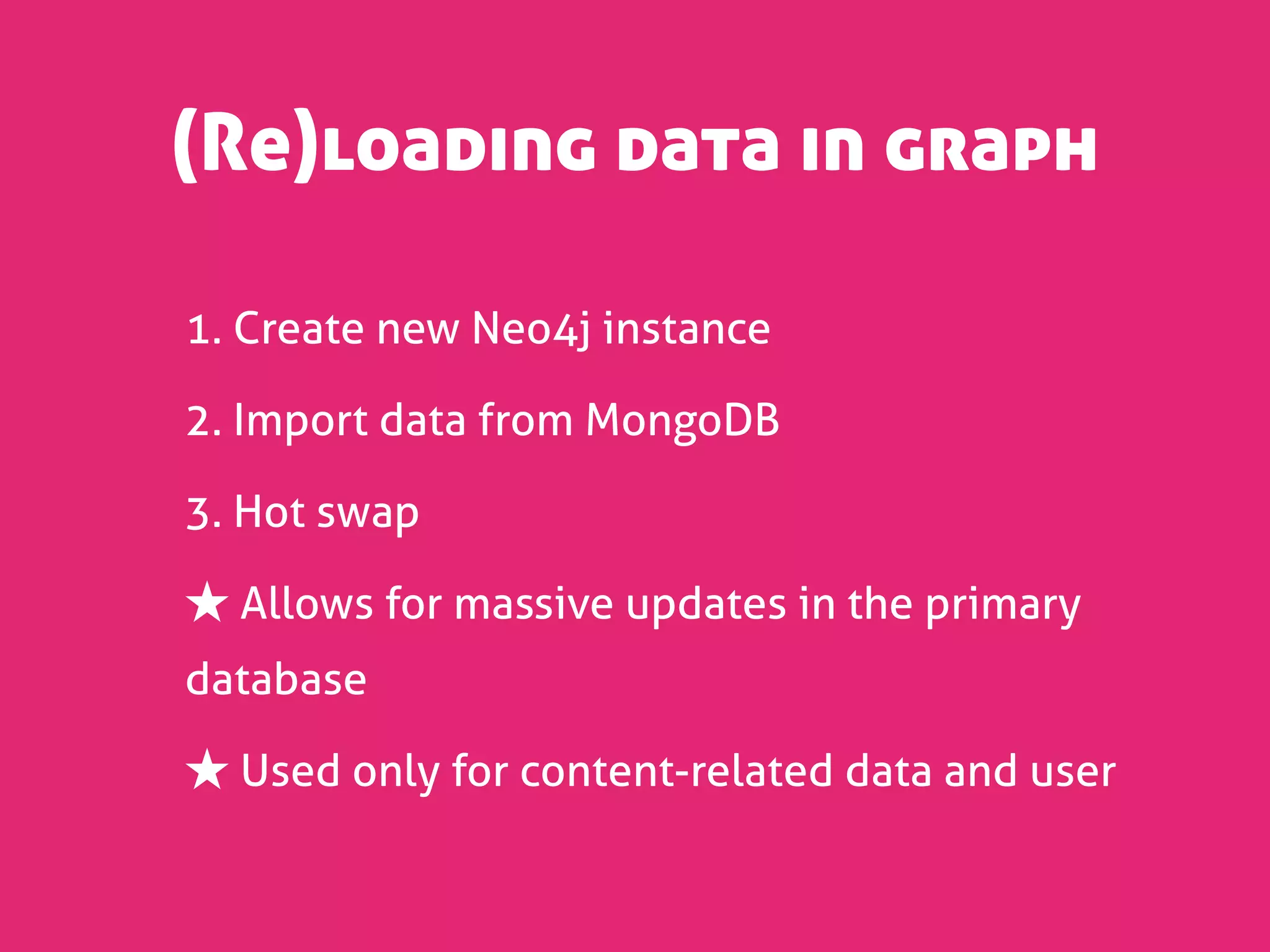 (Re)loading data in graph

1. Create new Neo4j instance

2. Import data from MongoDB

3. Hot swap

★ Allows for massive updates in the primary
database

★ Used only for content-related data and user
 