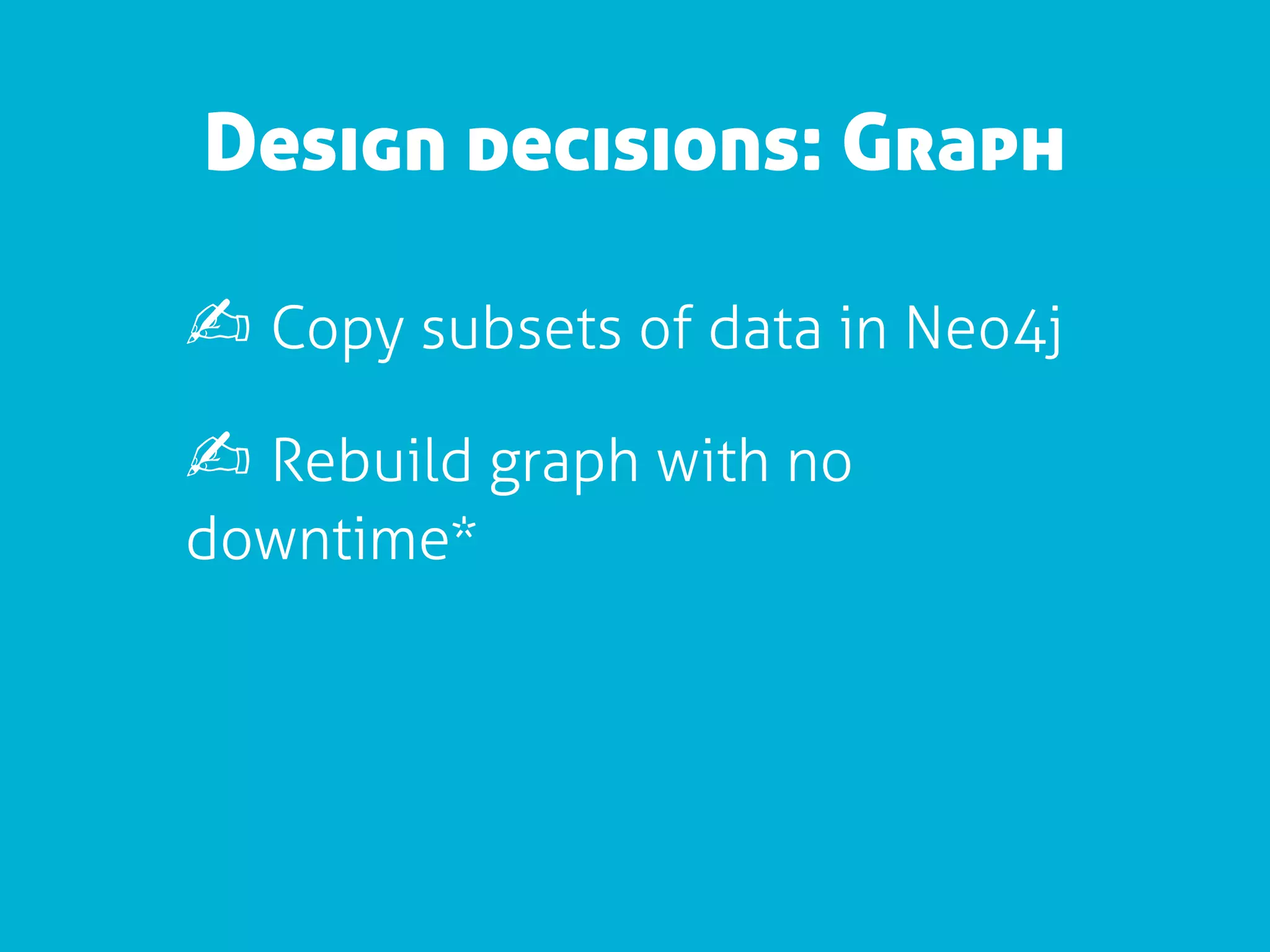 Design decisions: Graph

✍ Copy subsets of data in Neo4j
✍ Rebuild graph with no
downtime*
 