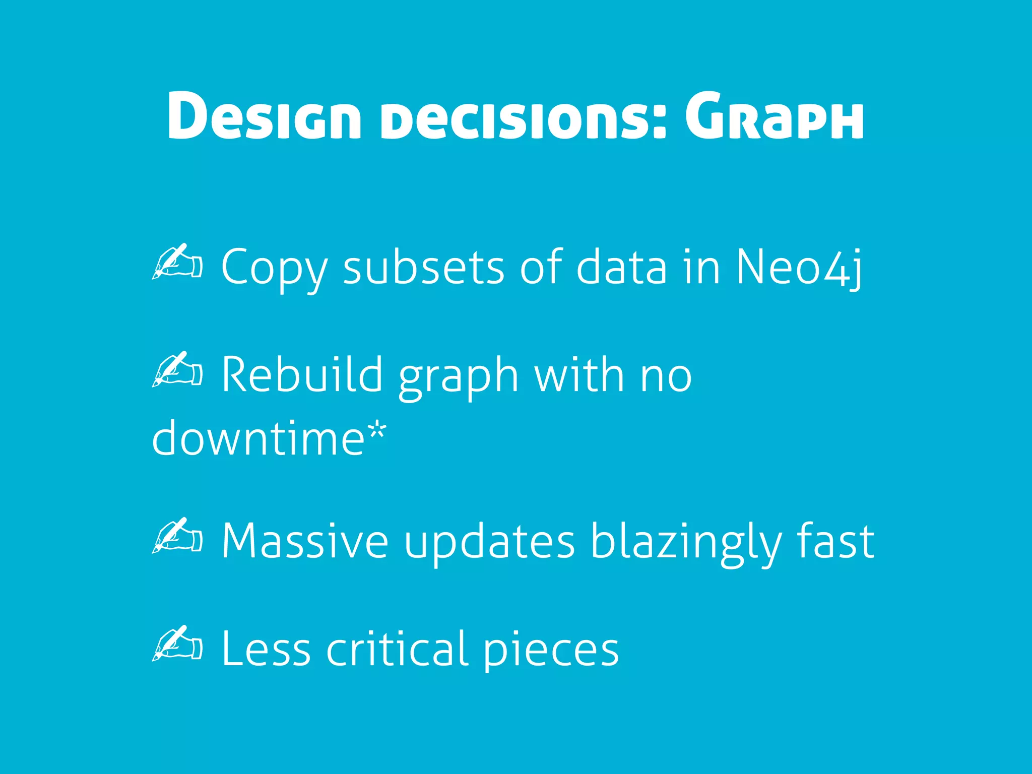 Design decisions: Graph

✍ Copy subsets of data in Neo4j
✍ Rebuild graph with no
downtime*

✍ Massive updates blazingly fast
✍ Less critical pieces
 