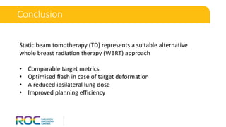 Conclusion
Static beam tomotherapy (TD) represents a suitable alternative
whole breast radiation therapy (WBRT) approach
• Comparable target metrics
• Optimised flash in case of target deformation
• A reduced ipsilateral lung dose
• Improved planning efficiency
 