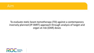 To evaluate static beam tomotherapy (TD) against a contemporary
inversely planned (IP-IMRT) approach through analysis of target and
organ at risk (OAR) doses
Aim
 