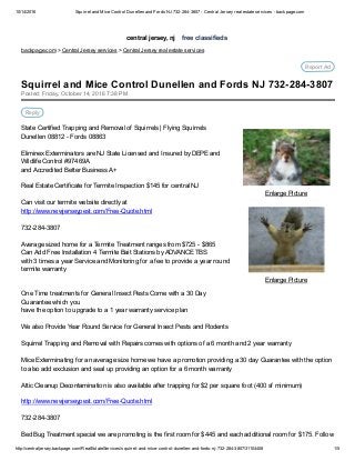 10/14/2016 Squirrel and Mice Control Dunellen and Fords NJ 732­284­3807 ­ Central Jersey real estate services ­ backpage.com
http://centraljersey.backpage.com/RealEstateServices/squirrel­and­mice­control­dunellen­and­fords­nj­732­284­3807/31104408 1/5
central jersey, nj    free classifieds
backpage.com > Central Jersey services > Central Jersey real estate services
Report Ad
Enlarge Picture
Enlarge Picture
Posted: Friday, October 14, 2016 7:38 PM
Reply
State Certified Trapping and Removal of Squirrels | Flying Squirrels
Dunellen 08812 ­ Fords 08863
Eliminex Exterminators are NJ State Licensed and Insured by DEPE and
Wildlife Control #97469A
and Accredited Better Business A+
Real Estate Certificate for Termite Inspection $145 for central NJ
Can visit our termite website directly at 
http://www.newjerseypest.com/Free­Quote.html
732­284­3807
Average sized home for a Termite Treatment ranges from $725 ­ $865
Can Add Free Installation 4 Termite Bait Stations by ADVANCE TBS
with 3 times a year Service and Monitoring for a fee to provide a year round
termite warranty
One Time treatments for General Insect Pests Come with a 30 Day
Guarantee which you
have the option to upgrade to a 1 year warranty service plan
We also Provide Year Round Service for General Insect Pests and Rodents
Squirrel Trapping and Removal with Repairs comes with options of a 6 month and 2 year warranty
Mice Exterminating for an average size home we have a promotion providing a 30 day Guarantee with the option
to also add exclusion and seal up providing an option for a 6 month warranty
Attic Cleanup Decontamination is also available after trapping for $2 per square foot (400 sf minimum)
http://www.newjerseypest.com/Free­Quote.html
732­284­3807
Bed Bug Treatment special we are promoting is the first room for $445 and each additional room for $175. Follow
Squirrel and Mice Control Dunellen and Fords NJ 732­284­3807
 