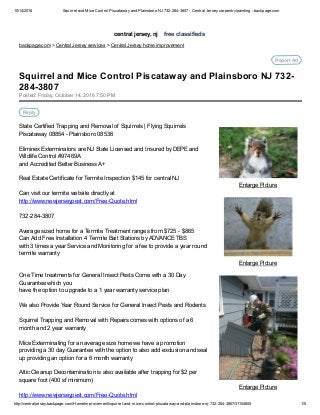 10/14/2016 Squirrel and Mice Control Piscataway and Plainsboro NJ 732­284­3807 ­ Central Jersey carpentry/painting ­ backpage.com
http://centraljersey.backpage.com/HomeImprovement/squirrel­and­mice­control­piscataway­and­plainsboro­nj­732­284­3807/31104605 1/5
central jersey, nj    free classifieds
backpage.com > Central Jersey services > Central Jersey home improvement
Report Ad
Enlarge Picture
Enlarge Picture
Enlarge Picture
Posted: Friday, October 14, 2016 7:50 PM
Reply
State Certified Trapping and Removal of Squirrels | Flying Squirrels
Piscataway 08854 ­ Plainsboro 08536
Eliminex Exterminators are NJ State Licensed and Insured by DEPE and
Wildlife Control #97469A
and Accredited Better Business A+
Real Estate Certificate for Termite Inspection $145 for central NJ
Can visit our termite website directly at 
http://www.newjerseypest.com/Free­Quote.html
732­284­3807
Average sized home for a Termite Treatment ranges from $725 ­ $865
Can Add Free Installation 4 Termite Bait Stations by ADVANCE TBS
with 3 times a year Service and Monitoring for a fee to provide a year round
termite warranty
One Time treatments for General Insect Pests Come with a 30 Day
Guarantee which you
have the option to upgrade to a 1 year warranty service plan
We also Provide Year Round Service for General Insect Pests and Rodents
Squirrel Trapping and Removal with Repairs comes with options of a 6
month and 2 year warranty
Mice Exterminating for an average size home we have a promotion
providing a 30 day Guarantee with the option to also add exclusion and seal
up providing an option for a 6 month warranty
Attic Cleanup Decontamination is also available after trapping for $2 per
square foot (400 sf minimum)
http://www.newjerseypest.com/Free­Quote.html
Squirrel and Mice Control Piscataway and Plainsboro NJ 732­
284­3807
 