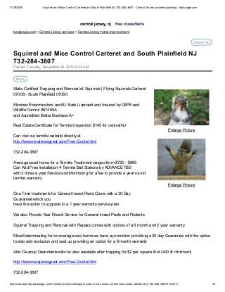 11/29/2016 Squirrel and Mice Control Carteret and South Plainfield NJ 732­284­3807 ­ Central Jersey carpentry/painting ­ backpage.com
http://centraljersey.backpage.com/HomeImprovement/squirrel­and­mice­control­carteret­and­south­plainfield­nj­732­284­3807/31104711 1/5
central jersey, nj    free classifieds
backpage.com > Central Jersey services > Central Jersey home improvement
Report Ad
 
Enlarge Picture
 
Enlarge Picture
Posted: Tuesday, November 29, 2016 6:24 AM
Reply
State Certified Trapping and Removal of Squirrels | Flying Squirrels Carteret
07008 ­ South Plainfield 07080
Eliminex Exterminators are NJ State Licensed and Insured by DEPE and
Wildlife Control #97469A
and Accredited Better Business A+
Real Estate Certificate for Termite Inspection $145 for central NJ 
Can visit our termite website directly at 
http://www.newjerseypest.com/Free­Quote.html 
732­284­3807
Average sized home for a Termite Treatment ranges from $725 ­ $865 
Can Add Free Installation 4 Termite Bait Stations by ADVANCE TBS 
with 3 times a year Service and Monitoring for a fee to provide a year round
termite warranty
One Time treatments for General Insect Pests Come with a 30 Day
Guarantee which you
have the option to upgrade to a 1 year warranty service plan
We also Provide Year Round Service for General Insect Pests and Rodents 
Squirrel Trapping and Removal with Repairs comes with options of a 6 month and 2 year warranty 
Mice Exterminating for an average size home we have a promotion providing a 30 day Guarantee with the option
to also add exclusion and seal up providing an option for a 6 month warranty
Attic Cleanup Decontamination is also available after trapping for $2 per square foot (400 sf minimum)
http://www.newjerseypest.com/Free­Quote.html 
732­284­3807
Squirrel and Mice Control Carteret and South Plainfield NJ
732­284­3807
 