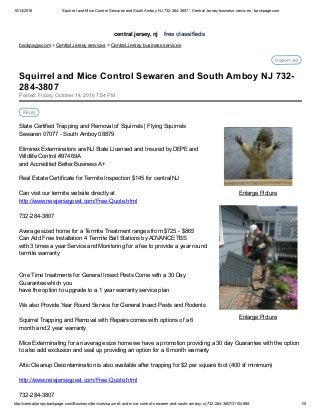 10/14/2016 Squirrel and Mice Control Sewaren and South Amboy NJ 732­284­3807 ­ Central Jersey business services ­ backpage.com
http://centraljersey.backpage.com/BusinessServices/squirrel­and­mice­control­sewaren­and­south­amboy­nj­732­284­3807/31104668 1/5
central jersey, nj    free classifieds
backpage.com > Central Jersey services > Central Jersey business services
Report Ad
Enlarge Picture
Enlarge Picture
Posted: Friday, October 14, 2016 7:54 PM
Reply
State Certified Trapping and Removal of Squirrels | Flying Squirrels
Sewaren 07077 ­ South Amboy 08879
Eliminex Exterminators are NJ State Licensed and Insured by DEPE and
Wildlife Control #97469A
and Accredited Better Business A+
Real Estate Certificate for Termite Inspection $145 for central NJ
Can visit our termite website directly at 
http://www.newjerseypest.com/Free­Quote.html
732­284­3807
Average sized home for a Termite Treatment ranges from $725 ­ $865
Can Add Free Installation 4 Termite Bait Stations by ADVANCE TBS
with 3 times a year Service and Monitoring for a fee to provide a year round
termite warranty
One Time treatments for General Insect Pests Come with a 30 Day
Guarantee which you
have the option to upgrade to a 1 year warranty service plan
We also Provide Year Round Service for General Insect Pests and Rodents
Squirrel Trapping and Removal with Repairs comes with options of a 6
month and 2 year warranty
Mice Exterminating for an average size home we have a promotion providing a 30 day Guarantee with the option
to also add exclusion and seal up providing an option for a 6 month warranty
Attic Cleanup Decontamination is also available after trapping for $2 per square foot (400 sf minimum)
http://www.newjerseypest.com/Free­Quote.html
732­284­3807
Squirrel and Mice Control Sewaren and South Amboy NJ 732­
284­3807
 